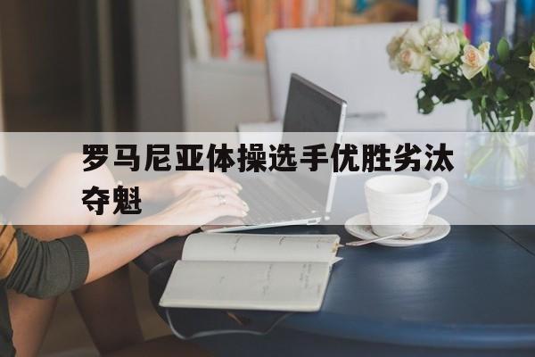 安博体育官方-罗马尼亚体操选手优胜劣汰夺魁(罗马尼亚体操选手优胜劣汰夺魁视频)